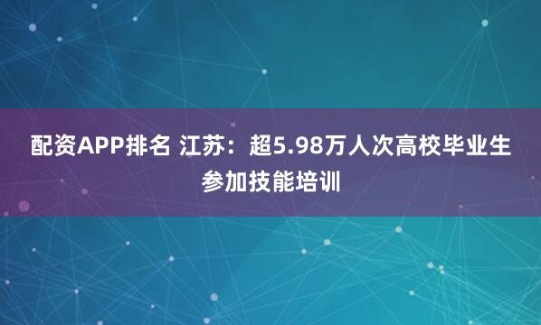 配资APP排名 江苏：超5.98万人次高校毕业生参加技能培训