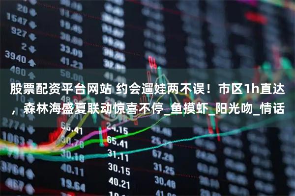 股票配资平台网站 约会遛娃两不误！市区1h直达，森林海盛夏联动惊喜不停_鱼摸虾_阳光吻_情话