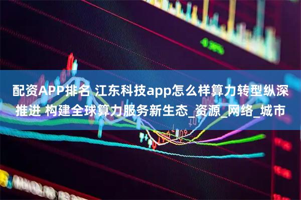 配资APP排名 江东科技app怎么样算力转型纵深推进 构建全球算力服务新生态_资源_网络_城市