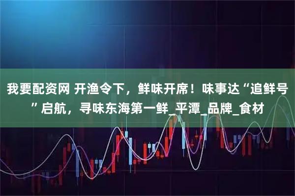 我要配资网 开渔令下，鲜味开席！味事达“追鲜号”启航，寻味东海第一鲜_平潭_品牌_食材