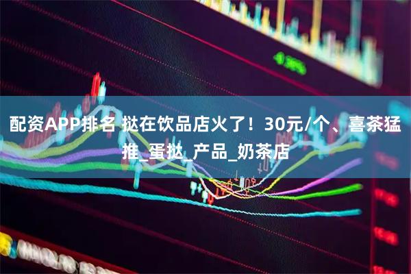 配资APP排名 挞在饮品店火了！30元/个、喜茶猛推_蛋挞_产品_奶茶店