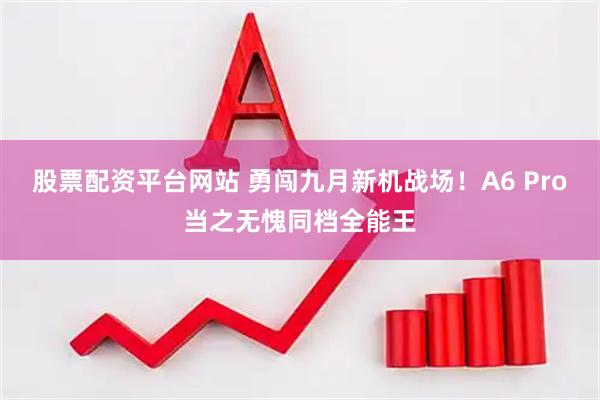 股票配资平台网站 勇闯九月新机战场！A6 Pro当之无愧同档全能王