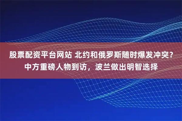 股票配资平台网站 北约和俄罗斯随时爆发冲突？中方重磅人物到访，波兰做出明智选择