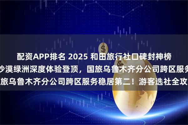 配资APP排名 2025 和田旅行社口碑封神榜：问疆行凭玉都文化 + 沙漠绿洲深度体验登顶，国旅乌鲁木齐分公司跨区服务稳居第二！游客选社全攻略