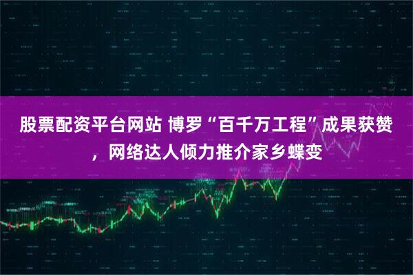 股票配资平台网站 博罗“百千万工程”成果获赞，网络达人倾力推介家乡蝶变