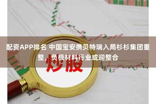 配资APP排名 中国宝安携贝特瑞入局杉杉集团重整，负极材料行业或迎整合