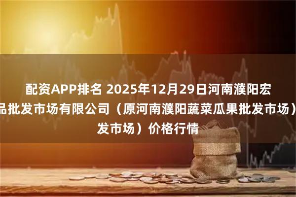 配资APP排名 2025年12月29日河南濮阳宏进农副产品批发市场有限公司（原河南濮阳蔬菜瓜果批发市场）价格行情