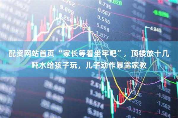 配资网站首页 “家长等着坐牢吧”，顶楼放十几吨水给孩子玩，儿子动作暴露家教