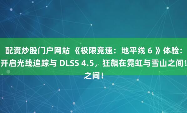 配资炒股门户网站 《极限竞速:地平线 6 》体验:开启光线追踪与 DLSS 4.5,狂飙在霓虹与雪山之间!
