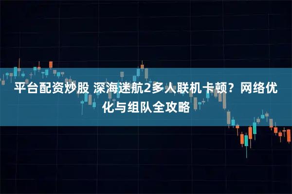 平台配资炒股 深海迷航2多人联机卡顿？网络优化与组队全攻略