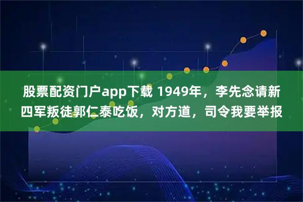 股票配资门户app下载 1949年，李先念请新四军叛徒郭仁泰吃饭，对方道，司令我要举报