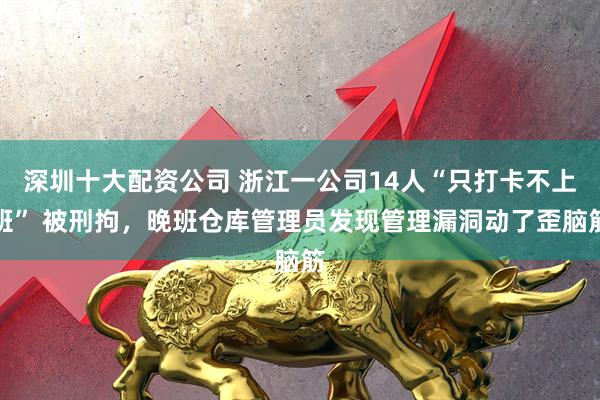 深圳十大配资公司 浙江一公司14人“只打卡不上班” 被刑拘，晚班仓库管理员发现管理漏洞动了歪脑筋